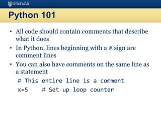 Python 101
• All code should contain comments that describe
what it does
• In Python, lines beginning with a # sign are
comment lines
• You can also have comments on the same line as
a statement
# This entire line is a comment
x=5 # Set up loop counter
 