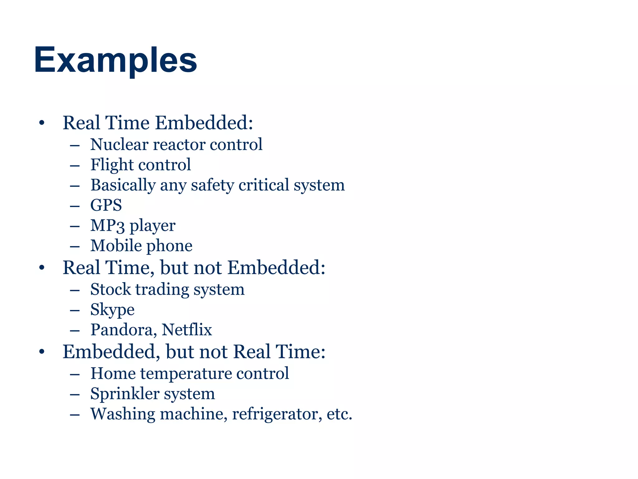 Examples
• Real Time Embedded:
– Nuclear reactor control
– Flight control
– Basically any safety critical system
– GPS
– MP3 player
– Mobile phone
• Real Time, but not Embedded:
– Stock trading system
– Skype
– Pandora, Netflix
• Embedded, but not Real Time:
– Home temperature control
– Sprinkler system
– Washing machine, refrigerator, etc.
 