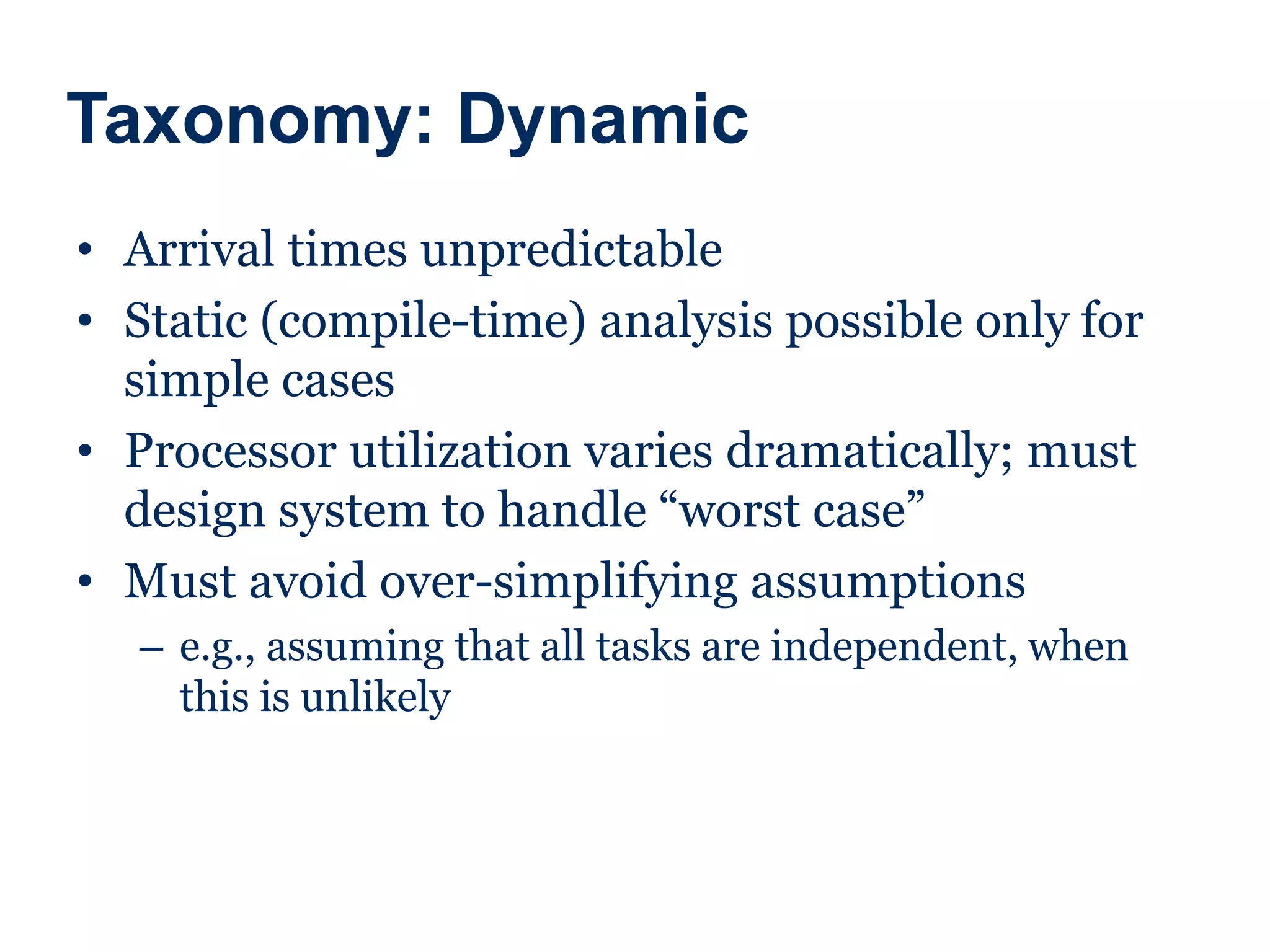 Taxonomy: Dynamic
• Arrival times unpredictable
• Static (compile-time) analysis possible only for
simple cases
• Processor utilization varies dramatically; must
design system to handle “worst case”
• Must avoid over-simplifying assumptions
– e.g., assuming that all tasks are independent, when
this is unlikely
 