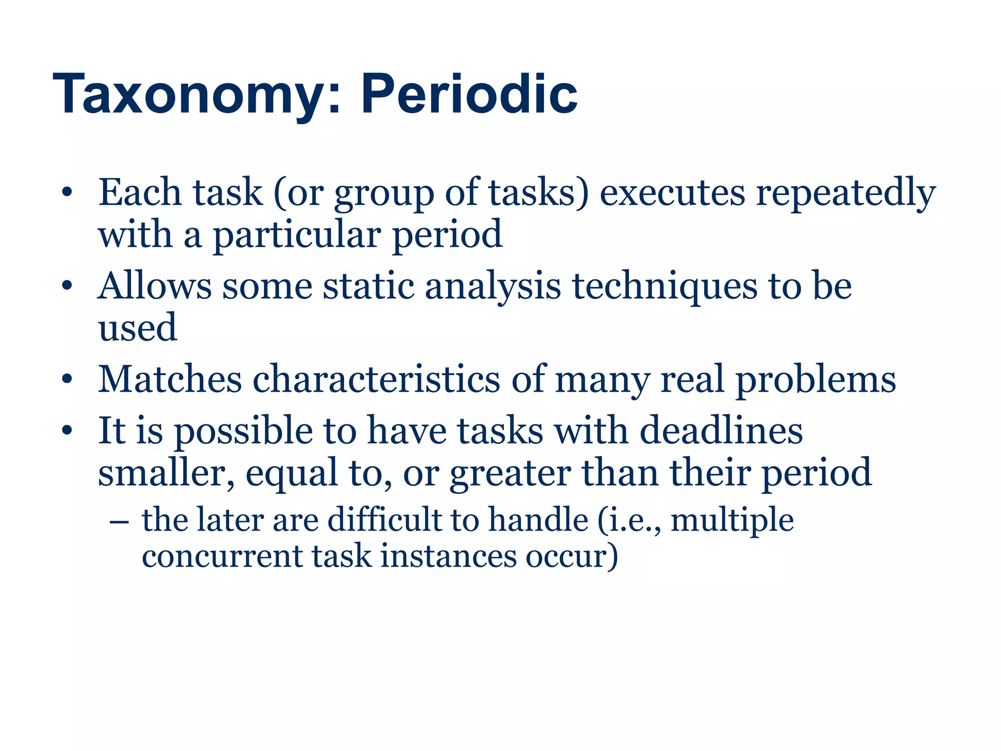Taxonomy: Periodic
• Each task (or group of tasks) executes repeatedly
with a particular period
• Allows some static analysis techniques to be
used
• Matches characteristics of many real problems
• It is possible to have tasks with deadlines
smaller, equal to, or greater than their period
– the later are difficult to handle (i.e., multiple
concurrent task instances occur)
 