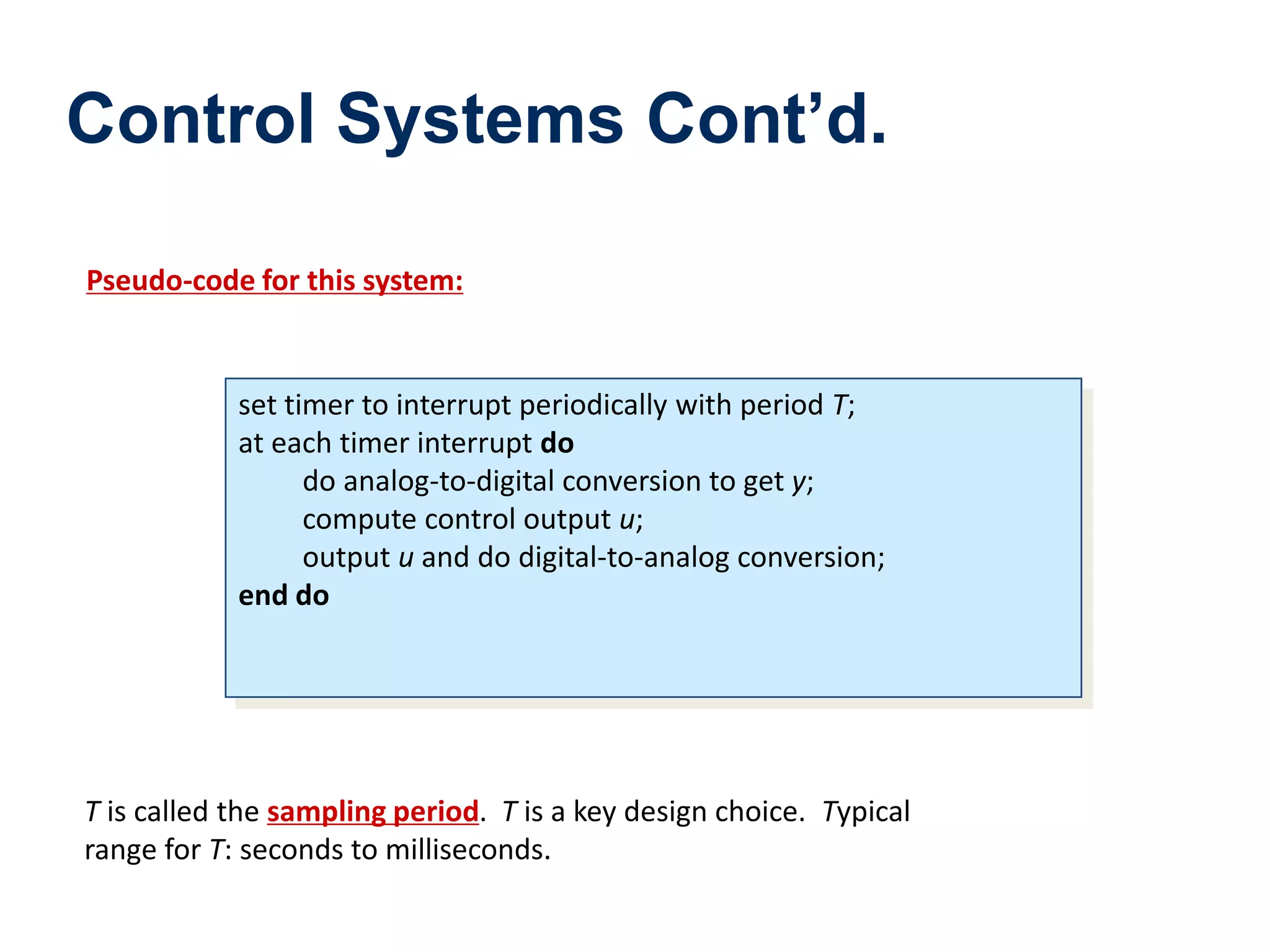 Control Systems Cont’d.
Pseudo-code for this system:
set timer to interrupt periodically with period T;
at each timer interrupt do
do analog-to-digital conversion to get y;
compute control output u;
output u and do digital-to-analog conversion;
end do
T is called the sampling period. T is a key design choice. Typical
range for T: seconds to milliseconds.
 
