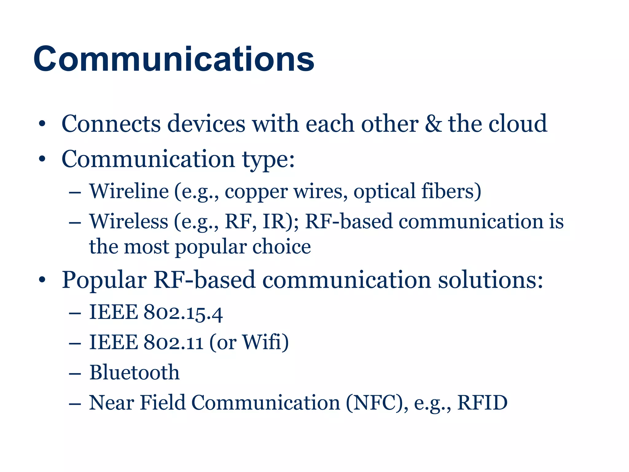 Communications
• Connects devices with each other & the cloud
• Communication type:
– Wireline (e.g., copper wires, optical fibers)
– Wireless (e.g., RF, IR); RF-based communication is
the most popular choice
• Popular RF-based communication solutions:
– IEEE 802.15.4
– IEEE 802.11 (or Wifi)
– Bluetooth
– Near Field Communication (NFC), e.g., RFID
 