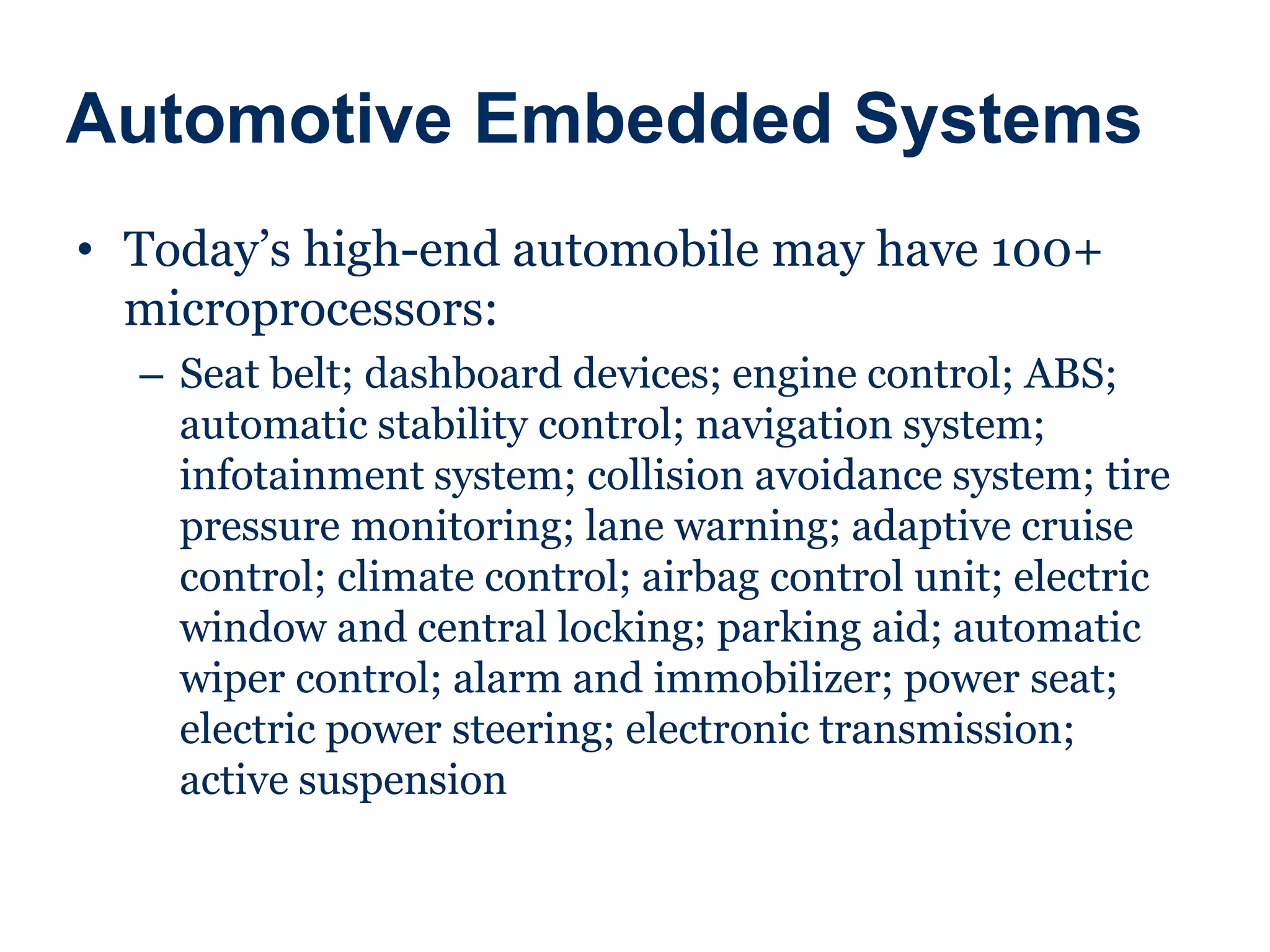 Automotive Embedded Systems
• Today’s high-end automobile may have 100+
microprocessors:
– Seat belt; dashboard devices; engine control; ABS;
automatic stability control; navigation system;
infotainment system; collision avoidance system; tire
pressure monitoring; lane warning; adaptive cruise
control; climate control; airbag control unit; electric
window and central locking; parking aid; automatic
wiper control; alarm and immobilizer; power seat;
electric power steering; electronic transmission;
active suspension
 