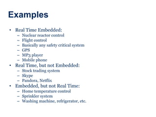 Examples
• Real Time Embedded:
– Nuclear reactor control
– Flight control
– Basically any safety critical system
– GPS
– MP3 player
– Mobile phone
• Real Time, but not Embedded:
– Stock trading system
– Skype
– Pandora, Netflix
• Embedded, but not Real Time:
– Home temperature control
– Sprinkler system
– Washing machine, refrigerator, etc.
 
