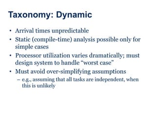 Taxonomy: Dynamic
• Arrival times unpredictable
• Static (compile-time) analysis possible only for
simple cases
• Processor utilization varies dramatically; must
design system to handle “worst case”
• Must avoid over-simplifying assumptions
– e.g., assuming that all tasks are independent, when
this is unlikely
 