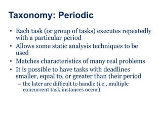 Taxonomy: Periodic
• Each task (or group of tasks) executes repeatedly
with a particular period
• Allows some static analysis techniques to be
used
• Matches characteristics of many real problems
• It is possible to have tasks with deadlines
smaller, equal to, or greater than their period
– the later are difficult to handle (i.e., multiple
concurrent task instances occur)
 