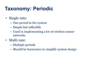 Taxonomy: Periodic
• Single rate:
– One period in the system
– Simple but inflexible
– Used in implementing a lot of wireless sensor
networks
• Multi rate:
– Multiple periods
– Should be harmonics to simplify system design
 