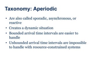 Taxonomy: Aperiodic
• Are also called sporadic, asynchronous, or
reactive
• Creates a dynamic situation
• Bounded arrival time intervals are easier to
handle
• Unbounded arrival time intervals are impossible
to handle with resource-constrained systems
 