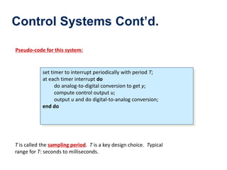 Control Systems Cont’d.
Pseudo-code for this system:
set timer to interrupt periodically with period T;
at each timer interrupt do
do analog-to-digital conversion to get y;
compute control output u;
output u and do digital-to-analog conversion;
end do
T is called the sampling period. T is a key design choice. Typical
range for T: seconds to milliseconds.
 