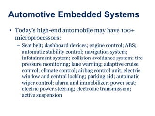 Automotive Embedded Systems
• Today’s high-end automobile may have 100+
microprocessors:
– Seat belt; dashboard devices; engine control; ABS;
automatic stability control; navigation system;
infotainment system; collision avoidance system; tire
pressure monitoring; lane warning; adaptive cruise
control; climate control; airbag control unit; electric
window and central locking; parking aid; automatic
wiper control; alarm and immobilizer; power seat;
electric power steering; electronic transmission;
active suspension
 