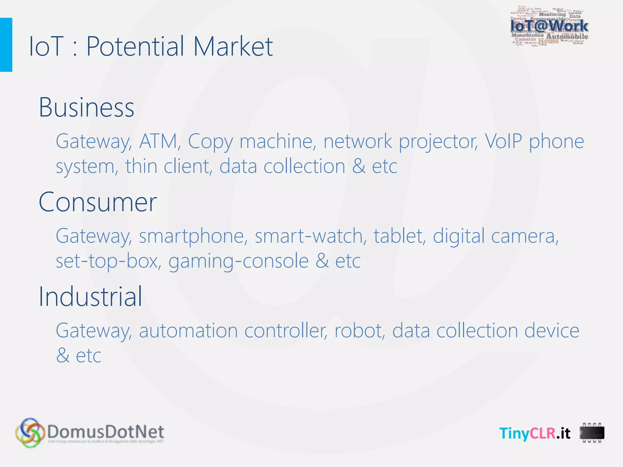TinyCLR.it
Business
Gateway, ATM, Copy machine, network projector, VoIP phone
system, thin client, data collection & etc
Consumer
Gateway, smartphone, smart-watch, tablet, digital camera,
set-top-box, gaming-console & etc
Industrial
Gateway, automation controller, robot, data collection device
& etc
IoT : Potential Market
 