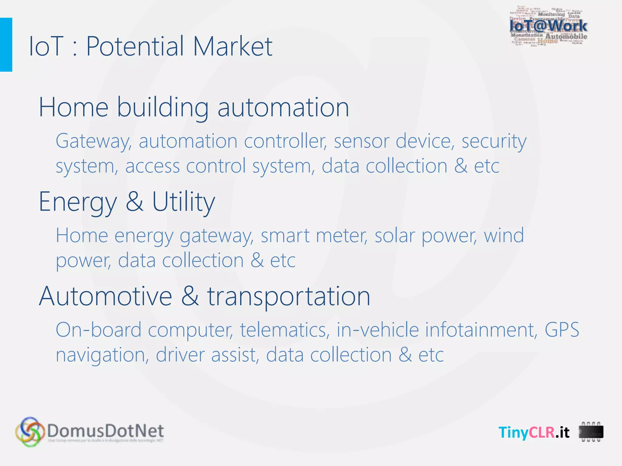 TinyCLR.it
Home building automation
Gateway, automation controller, sensor device, security
system, access control system, data collection & etc
Energy & Utility
Home energy gateway, smart meter, solar power, wind
power, data collection & etc
Automotive & transportation
On-board computer, telematics, in-vehicle infotainment, GPS
navigation, driver assist, data collection & etc
IoT : Potential Market
 