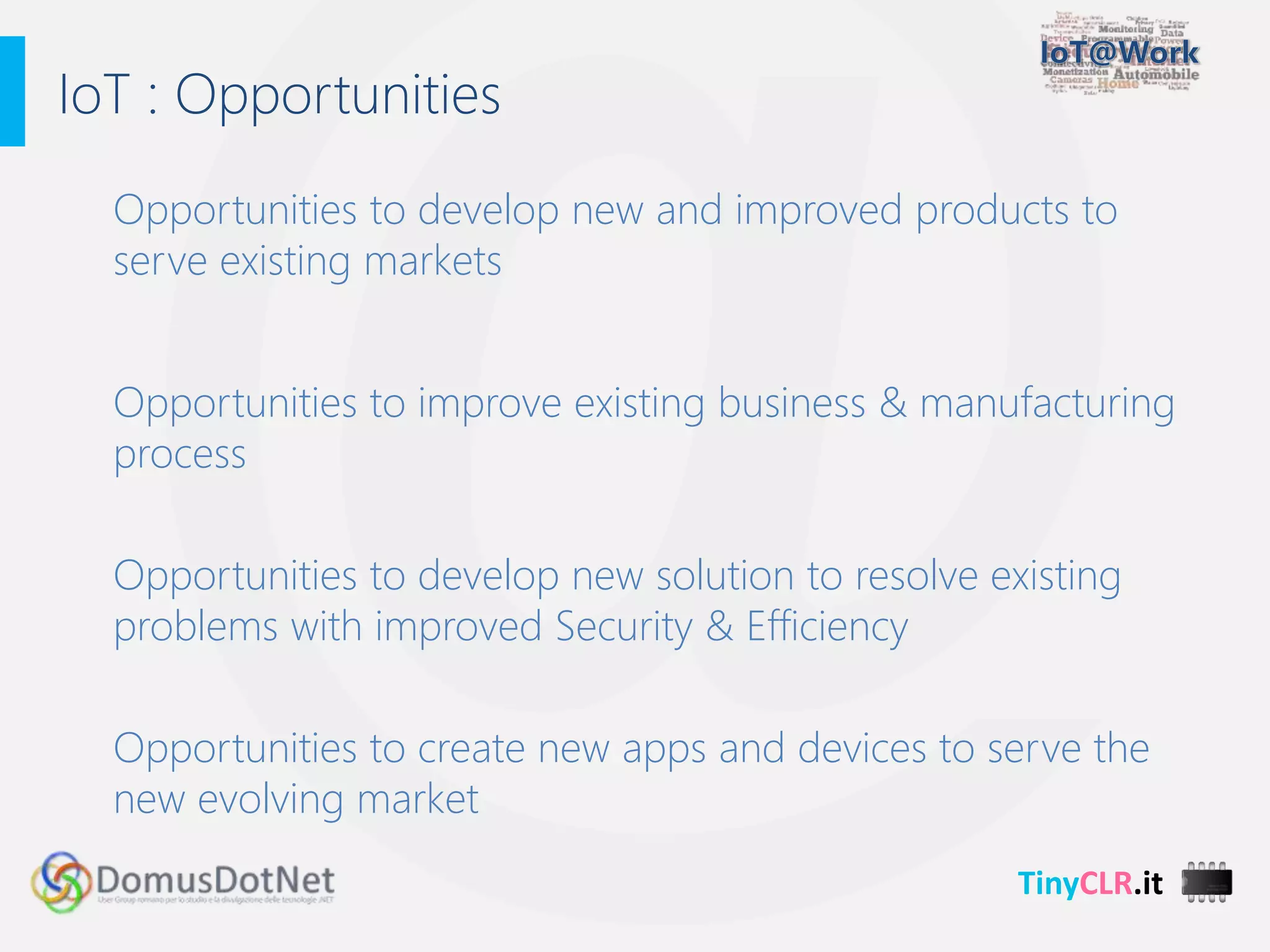 TinyCLR.it
Opportunities to develop new and improved products to
serve existing markets
Opportunities to improve existing business & manufacturing
process
Opportunities to develop new solution to resolve existing
problems with improved Security & Efficiency
Opportunities to create new apps and devices to serve the
new evolving market
IoT : Opportunities
 