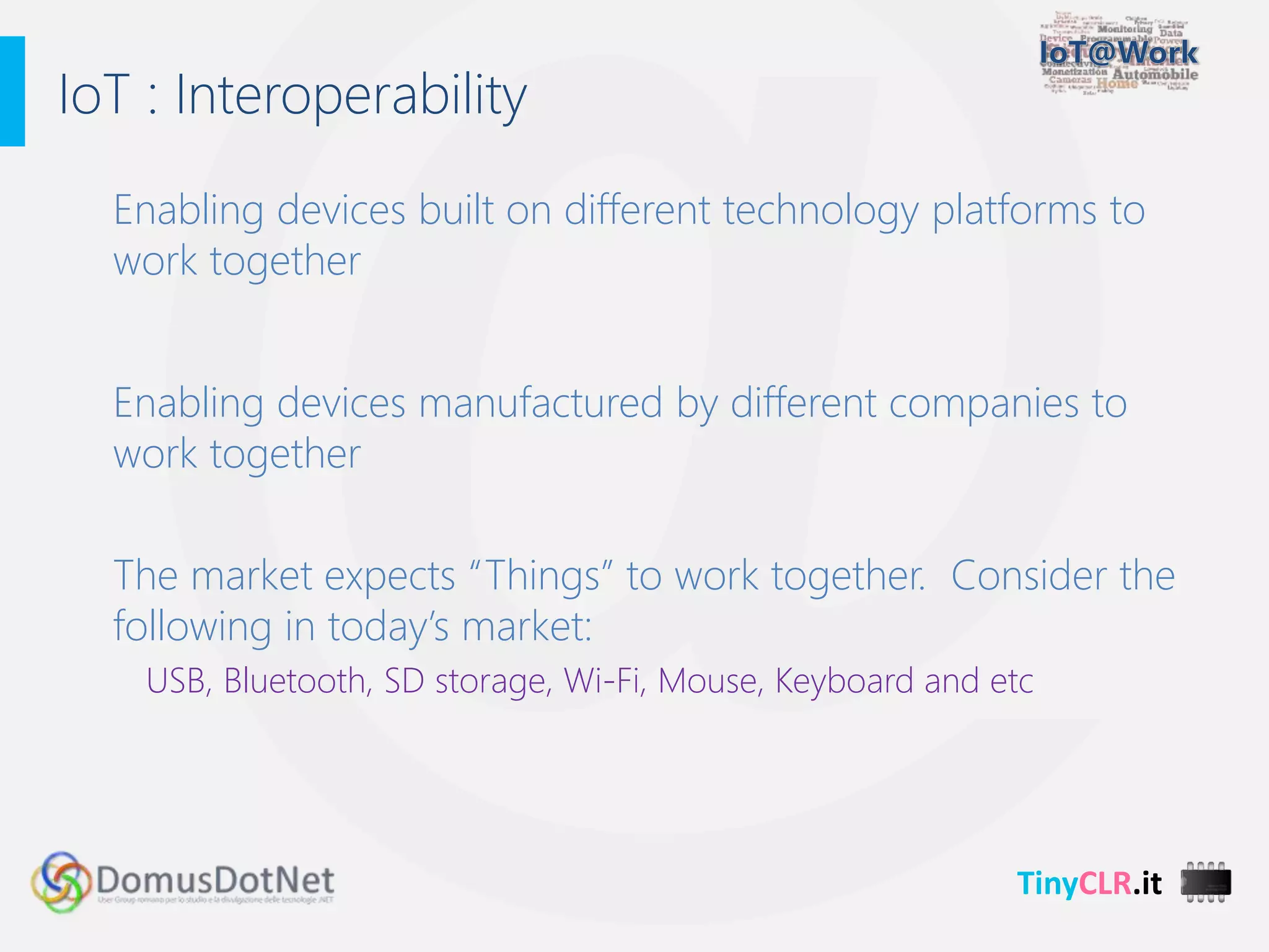 TinyCLR.it
Enabling devices built on different technology platforms to
work together
Enabling devices manufactured by different companies to
work together
The market expects “Things” to work together. Consider the
following in today’s market:
USB, Bluetooth, SD storage, Wi-Fi, Mouse, Keyboard and etc
IoT : Interoperability
 
