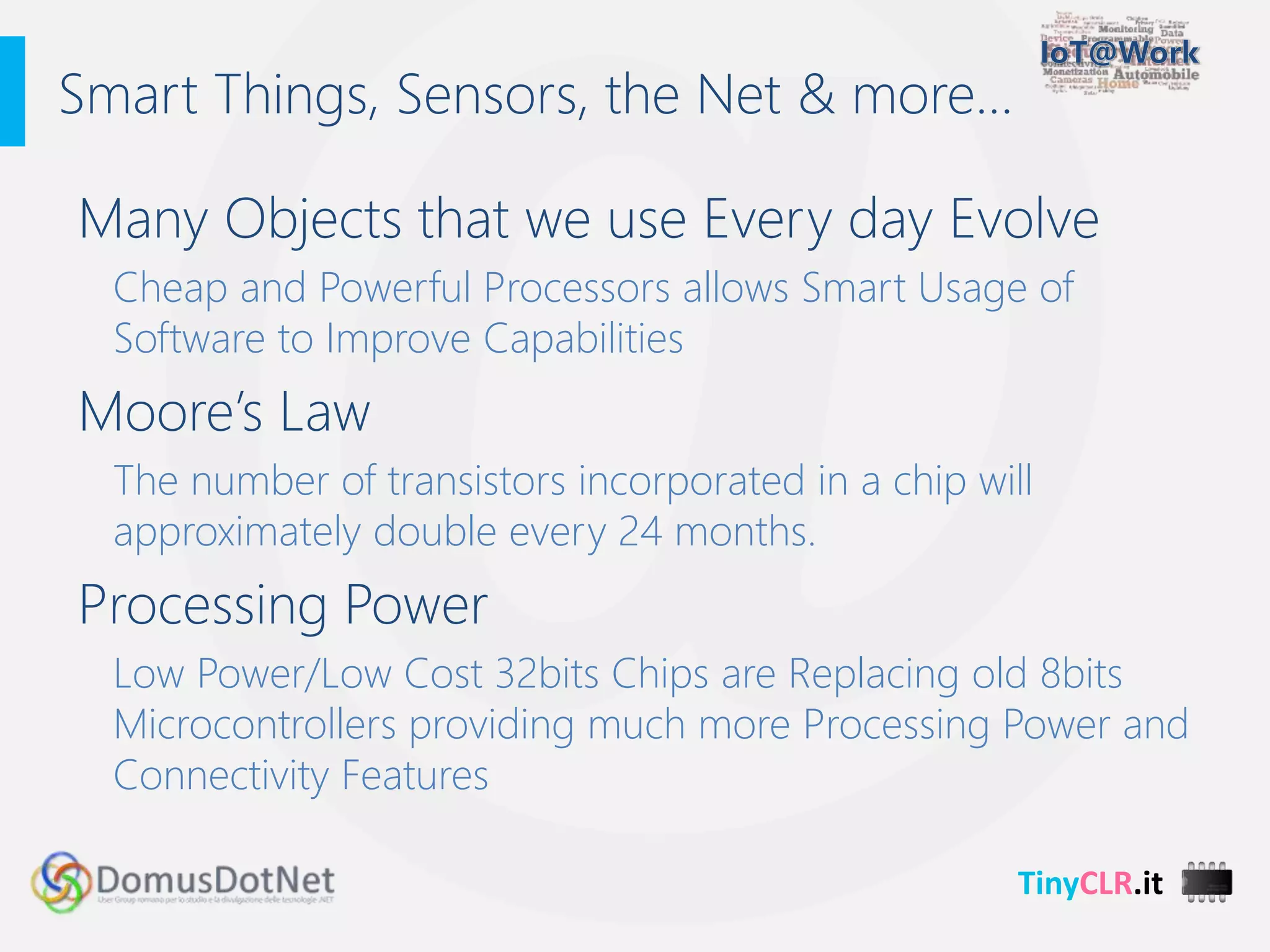 TinyCLR.it
Many Objects that we use Every day Evolve
Cheap and Powerful Processors allows Smart Usage of
Software to Improve Capabilities
Moore’s Law
The number of transistors incorporated in a chip will
approximately double every 24 months.
Processing Power
Low Power/Low Cost 32bits Chips are Replacing old 8bits
Microcontrollers providing much more Processing Power and
Connectivity Features
Smart Things, Sensors, the Net & more…
 