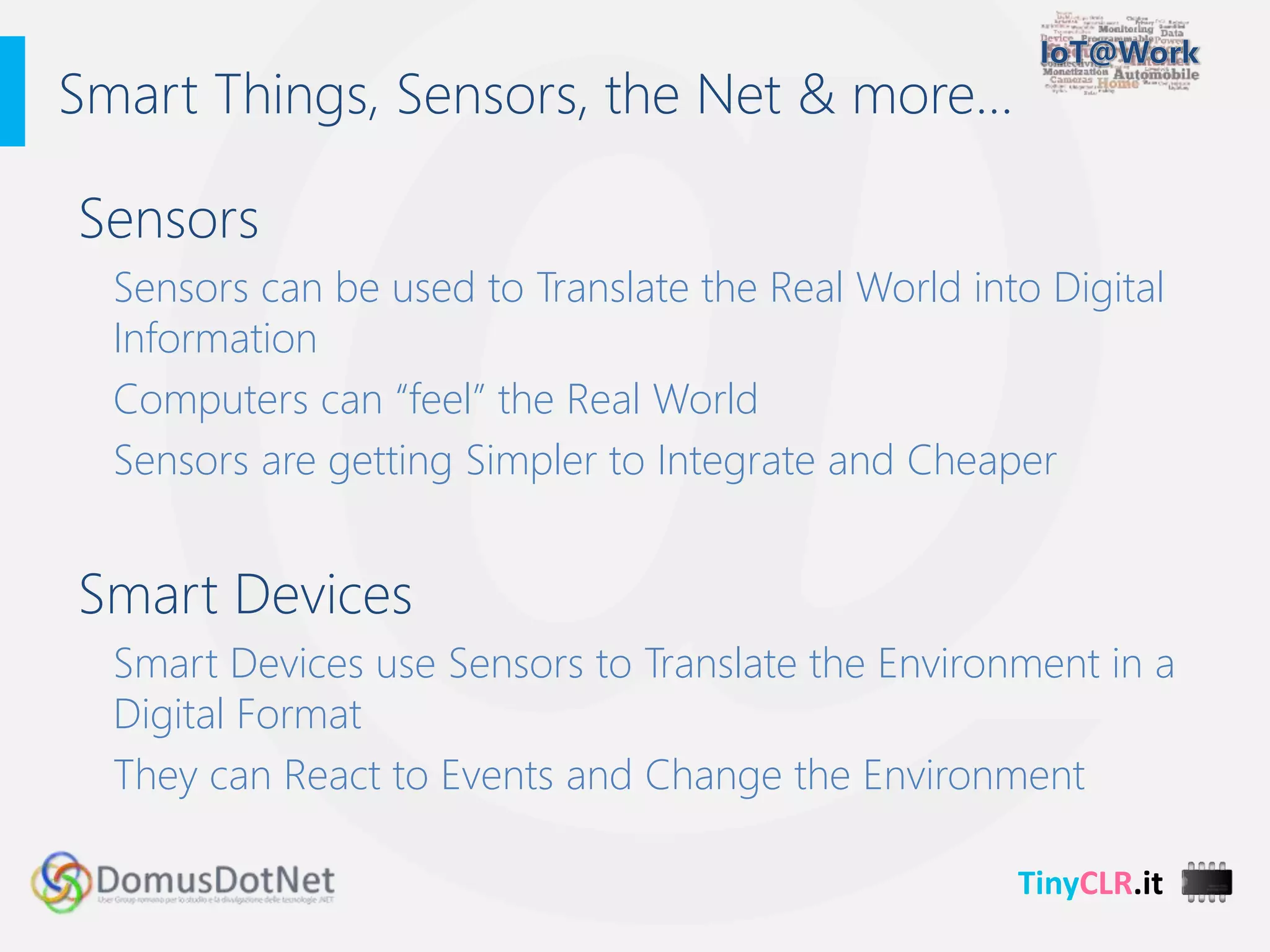 TinyCLR.it
Sensors
Sensors can be used to Translate the Real World into Digital
Information
Computers can “feel” the Real World
Sensors are getting Simpler to Integrate and Cheaper
Smart Devices
Smart Devices use Sensors to Translate the Environment in a
Digital Format
They can React to Events and Change the Environment
Smart Things, Sensors, the Net & more…
 