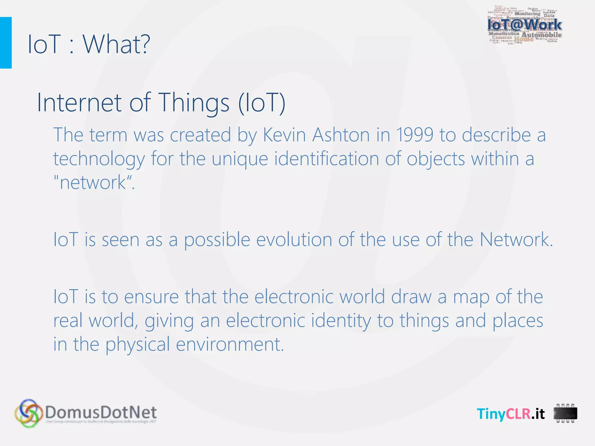 TinyCLR.it
Internet of Things (IoT)
The term was created by Kevin Ashton in 1999 to describe a
technology for the unique identification of objects within a
"network“.
IoT is seen as a possible evolution of the use of the Network.
IoT is to ensure that the electronic world draw a map of the
real world, giving an electronic identity to things and places
in the physical environment.
IoT : What?
 