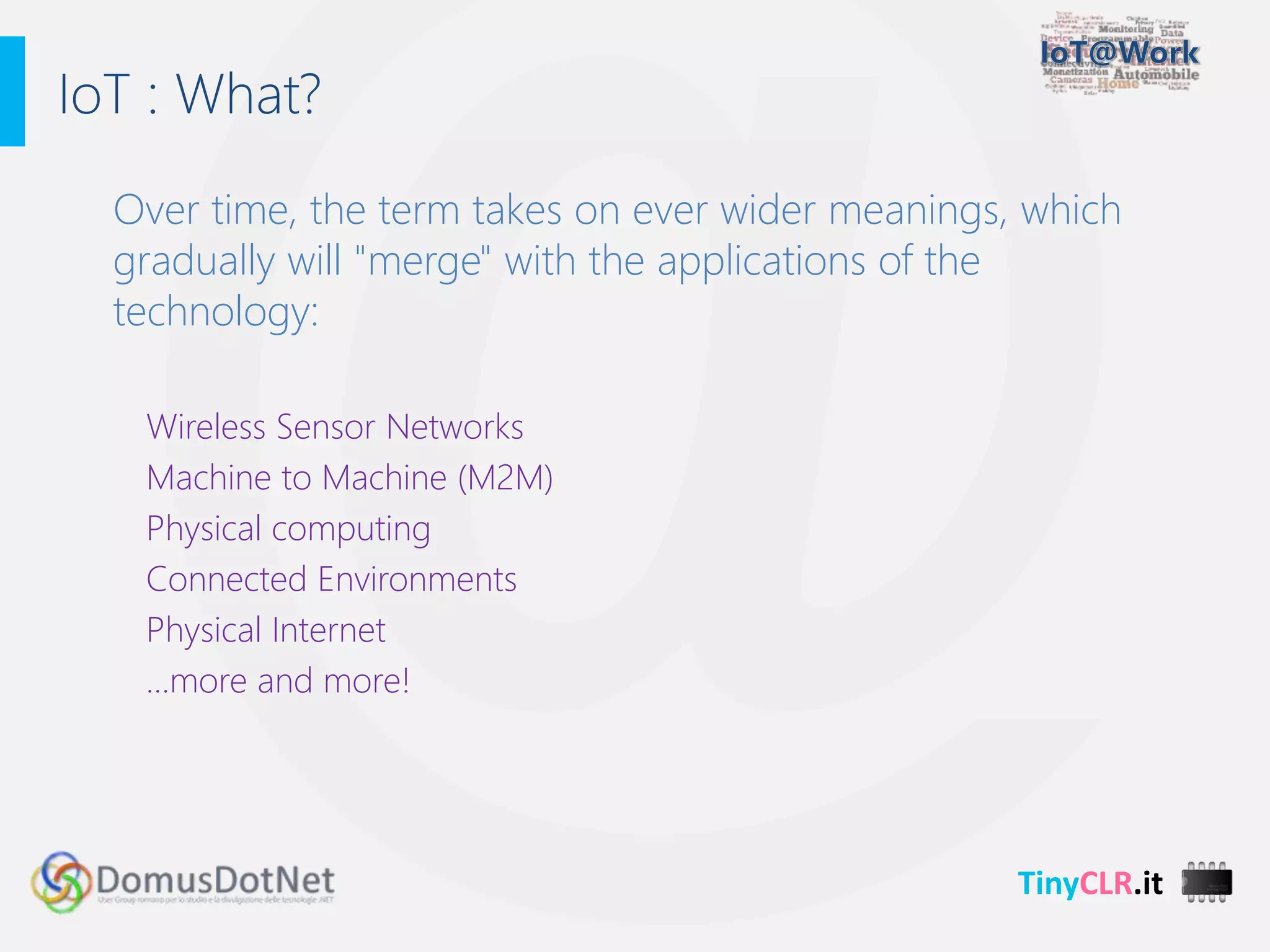 TinyCLR.it
Over time, the term takes on ever wider meanings, which
gradually will "merge" with the applications of the
technology:
Wireless Sensor Networks
Machine to Machine (M2M)
Physical computing
Connected Environments
Physical Internet
…more and more!
IoT : What?
 