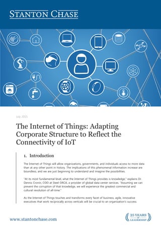 July 2015
The Internet of Things: Adapting
Corporate Structure to Reflect the
Connectivity of IoT
1. Introduction
The Internet of Things will allow organizations, governments, and individuals access to more data
than at any other point in history. The implications of this phenomenal information increase are
boundless, and we are just beginning to understand and imagine the possibilities.
“At its most fundamental level, what the Internet of Things provides is knowledge,” explains Dr.
Dennis Cronin, COO at Steel ORCA, a provider of global data center services. “Assuming we can
prevent the corruption of that knowledge, we will experience the greatest commercial and
cultural revolution of all-time.”
As the Internet of Things touches and transforms every facet of business, agile, innovative
executives that work reciprocally across verticals will be crucial to an organization’s success.
 