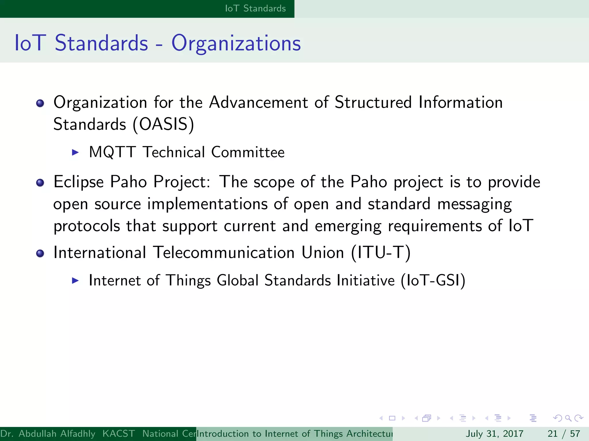 IoT Standards
IoT Standards - Organizations
Organization for the Advancement of Structured Information
Standards (OASIS)
MQTT Technical Committee
Eclipse Paho Project: The scope of the Paho project is to provide
open source implementations of open and standard messaging
protocols that support current and emerging requirements of IoT
International Telecommunication Union (ITU-T)
Internet of Things Global Standards Initiative (IoT-GSI)
Dr. Abdullah Alfadhly KACST National Center for Computer Technology and Applied Mathematics (CTAM) Riyadh, Saudi ArabiaIntroduction to Internet of Things Architectures and ProtocolsJuly 31, 2017 21 / 57
 