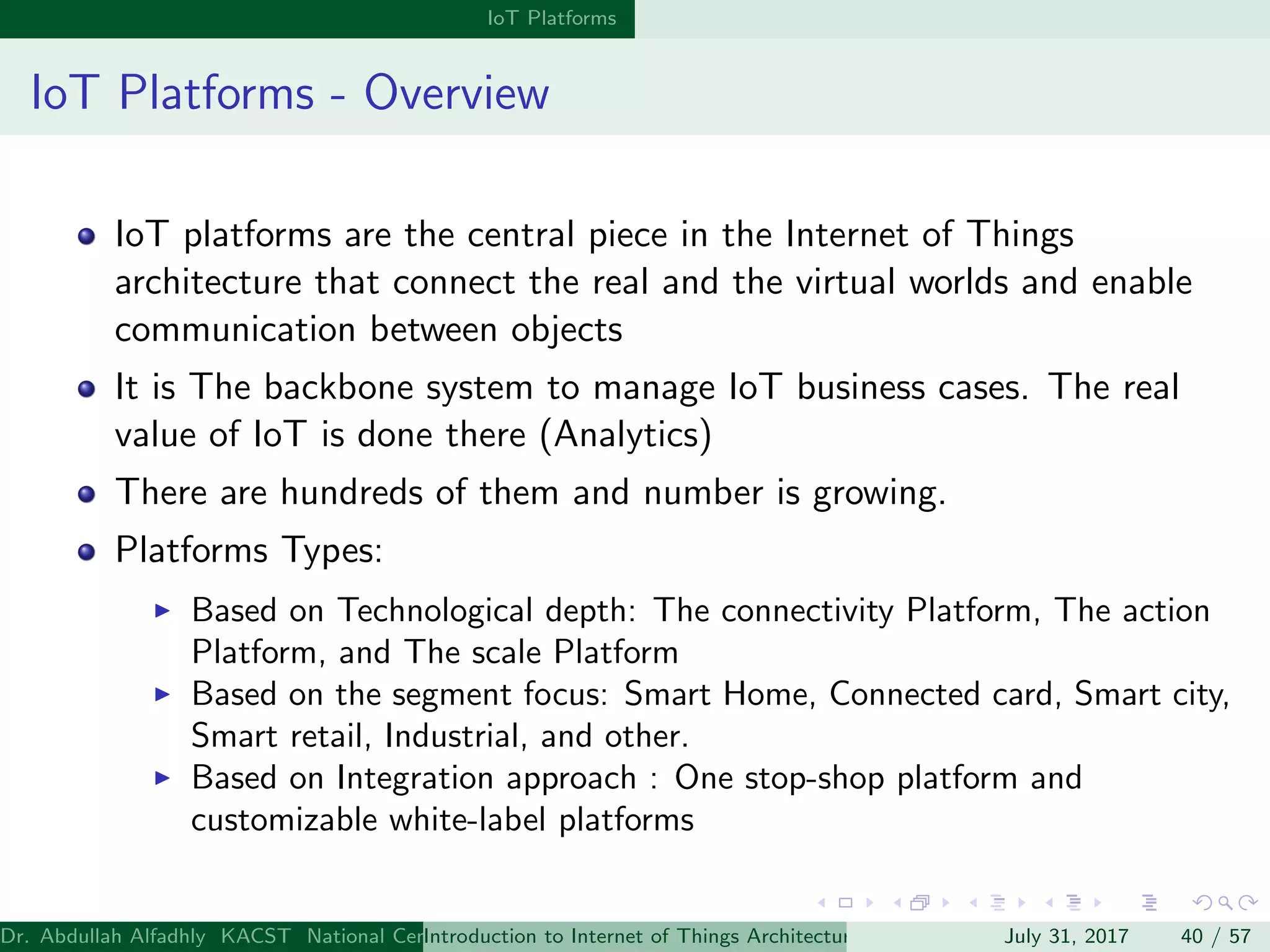 IoT Platforms
IoT Platforms - Overview
IoT platforms are the central piece in the Internet of Things
architecture that connect the real and the virtual worlds and enable
communication between objects
It is The backbone system to manage IoT business cases. The real
value of IoT is done there (Analytics)
There are hundreds of them and number is growing.
Platforms Types:
Based on Technological depth: The connectivity Platform, The action
Platform, and The scale Platform
Based on the segment focus: Smart Home, Connected card, Smart city,
Smart retail, Industrial, and other.
Based on Integration approach : One stop-shop platform and
customizable white-label platforms
Dr. Abdullah Alfadhly KACST National Center for Computer Technology and Applied Mathematics (CTAM) Riyadh, Saudi ArabiaIntroduction to Internet of Things Architectures and ProtocolsJuly 31, 2017 40 / 57
 