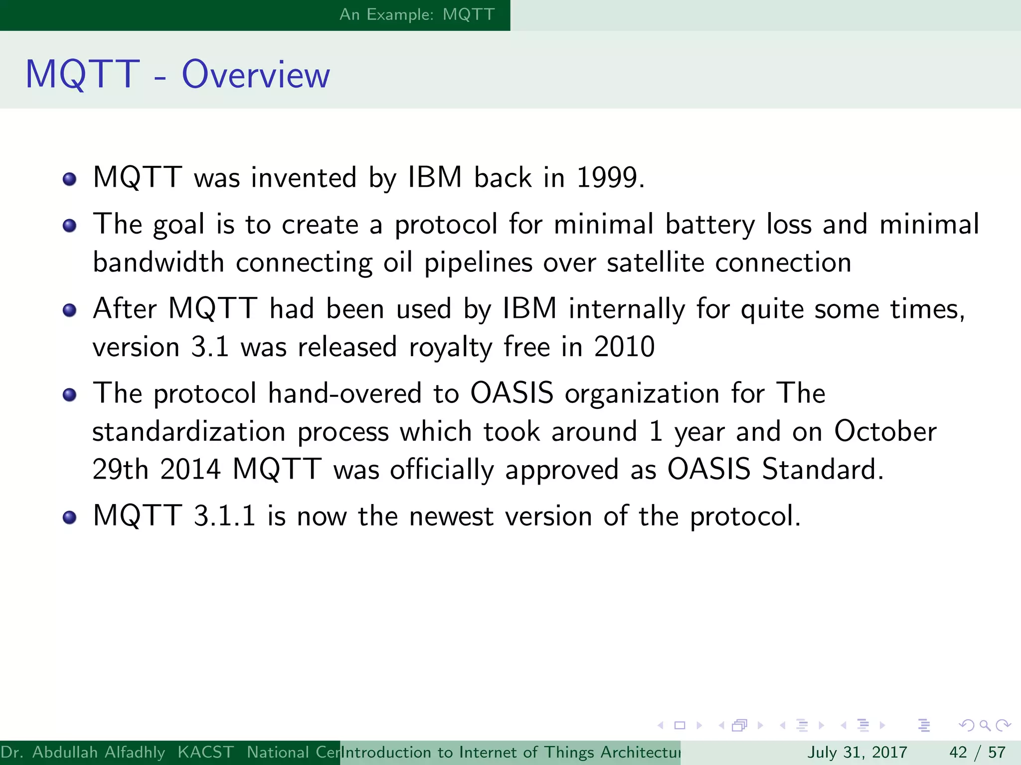 An Example: MQTT
MQTT - Overview
MQTT was invented by IBM back in 1999.
The goal is to create a protocol for minimal battery loss and minimal
bandwidth connecting oil pipelines over satellite connection
After MQTT had been used by IBM internally for quite some times,
version 3.1 was released royalty free in 2010
The protocol hand-overed to OASIS organization for The
standardization process which took around 1 year and on October
29th 2014 MQTT was oﬃcially approved as OASIS Standard.
MQTT 3.1.1 is now the newest version of the protocol.
Dr. Abdullah Alfadhly KACST National Center for Computer Technology and Applied Mathematics (CTAM) Riyadh, Saudi ArabiaIntroduction to Internet of Things Architectures and ProtocolsJuly 31, 2017 42 / 57
 