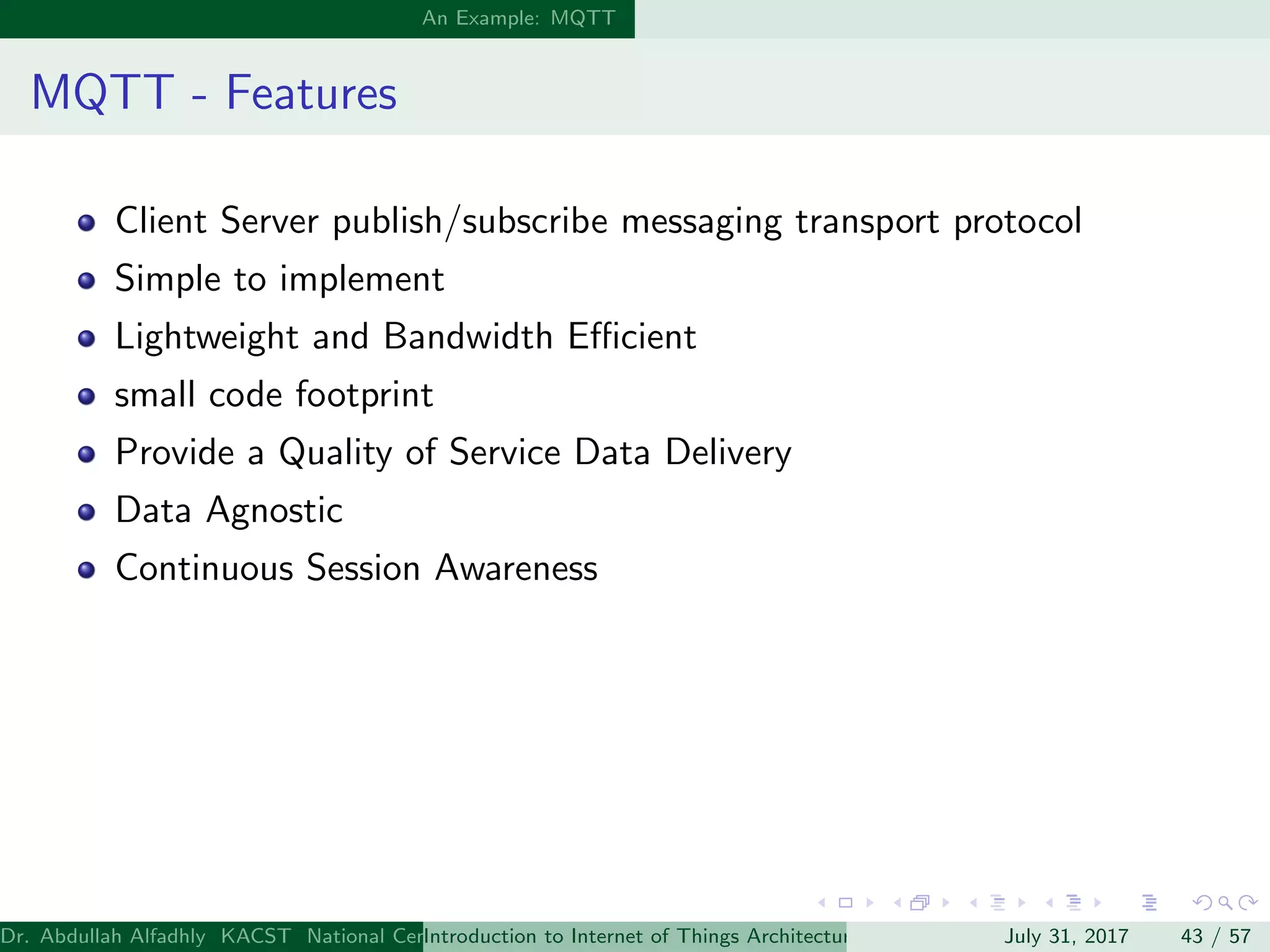 An Example: MQTT
MQTT - Features
Client Server publish/subscribe messaging transport protocol
Simple to implement
Lightweight and Bandwidth Eﬃcient
small code footprint
Provide a Quality of Service Data Delivery
Data Agnostic
Continuous Session Awareness
Dr. Abdullah Alfadhly KACST National Center for Computer Technology and Applied Mathematics (CTAM) Riyadh, Saudi ArabiaIntroduction to Internet of Things Architectures and ProtocolsJuly 31, 2017 43 / 57
 