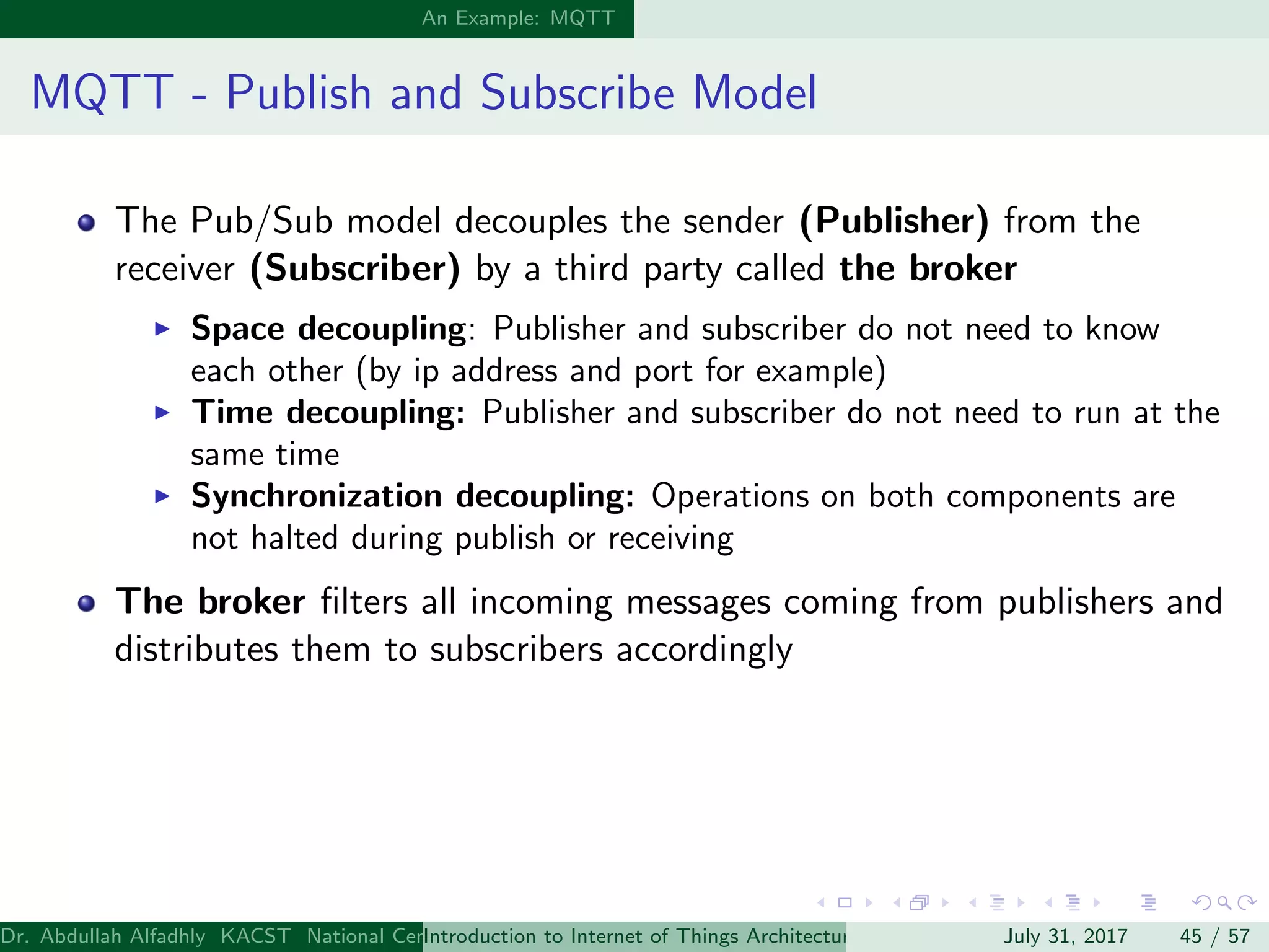 An Example: MQTT
MQTT - Publish and Subscribe Model
The Pub/Sub model decouples the sender (Publisher) from the
receiver (Subscriber) by a third party called the broker
Space decoupling: Publisher and subscriber do not need to know
each other (by ip address and port for example)
Time decoupling: Publisher and subscriber do not need to run at the
same time
Synchronization decoupling: Operations on both components are
not halted during publish or receiving
The broker ﬁlters all incoming messages coming from publishers and
distributes them to subscribers accordingly
Dr. Abdullah Alfadhly KACST National Center for Computer Technology and Applied Mathematics (CTAM) Riyadh, Saudi ArabiaIntroduction to Internet of Things Architectures and ProtocolsJuly 31, 2017 45 / 57
 