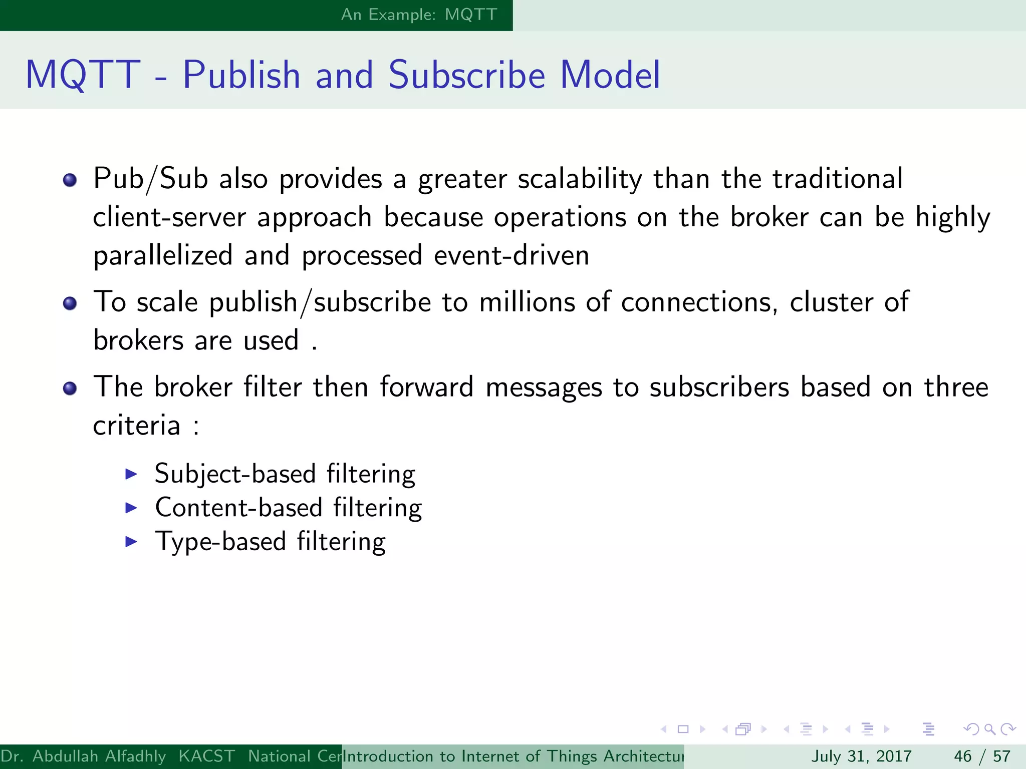 An Example: MQTT
MQTT - Publish and Subscribe Model
Pub/Sub also provides a greater scalability than the traditional
client-server approach because operations on the broker can be highly
parallelized and processed event-driven
To scale publish/subscribe to millions of connections, cluster of
brokers are used .
The broker ﬁlter then forward messages to subscribers based on three
criteria :
Subject-based ﬁltering
Content-based ﬁltering
Type-based ﬁltering
Dr. Abdullah Alfadhly KACST National Center for Computer Technology and Applied Mathematics (CTAM) Riyadh, Saudi ArabiaIntroduction to Internet of Things Architectures and ProtocolsJuly 31, 2017 46 / 57
 