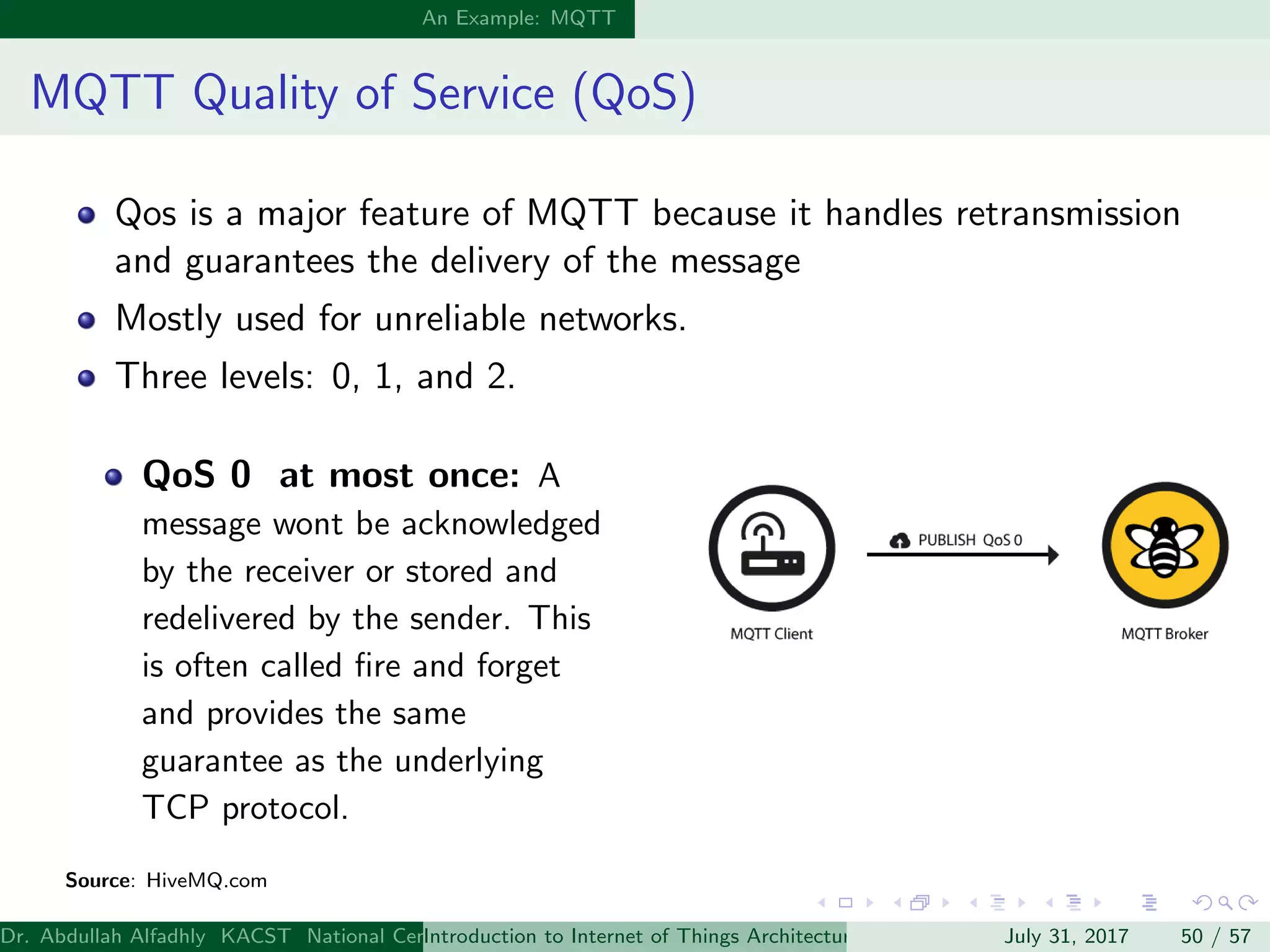 An Example: MQTT
MQTT Quality of Service (QoS)
Qos is a major feature of MQTT because it handles retransmission
and guarantees the delivery of the message
Mostly used for unreliable networks.
Three levels: 0, 1, and 2.
QoS 0 at most once: A
message wont be acknowledged
by the receiver or stored and
redelivered by the sender. This
is often called ﬁre and forget
and provides the same
guarantee as the underlying
TCP protocol.
Source: HiveMQ.com
Dr. Abdullah Alfadhly KACST National Center for Computer Technology and Applied Mathematics (CTAM) Riyadh, Saudi ArabiaIntroduction to Internet of Things Architectures and ProtocolsJuly 31, 2017 50 / 57
 