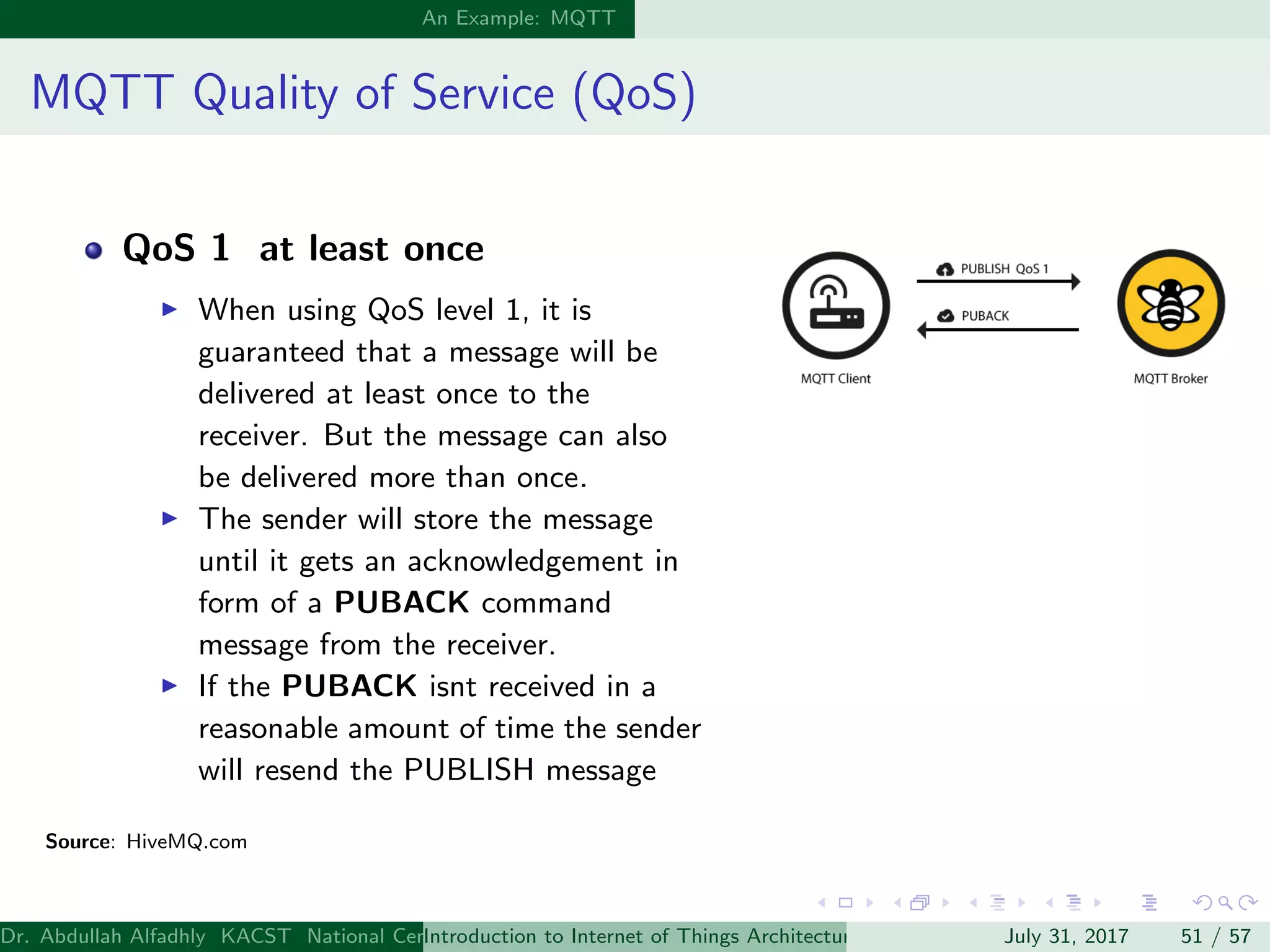 An Example: MQTT
MQTT Quality of Service (QoS)
QoS 1 at least once
When using QoS level 1, it is
guaranteed that a message will be
delivered at least once to the
receiver. But the message can also
be delivered more than once.
The sender will store the message
until it gets an acknowledgement in
form of a PUBACK command
message from the receiver.
If the PUBACK isnt received in a
reasonable amount of time the sender
will resend the PUBLISH message
Source: HiveMQ.com
Dr. Abdullah Alfadhly KACST National Center for Computer Technology and Applied Mathematics (CTAM) Riyadh, Saudi ArabiaIntroduction to Internet of Things Architectures and ProtocolsJuly 31, 2017 51 / 57
 
