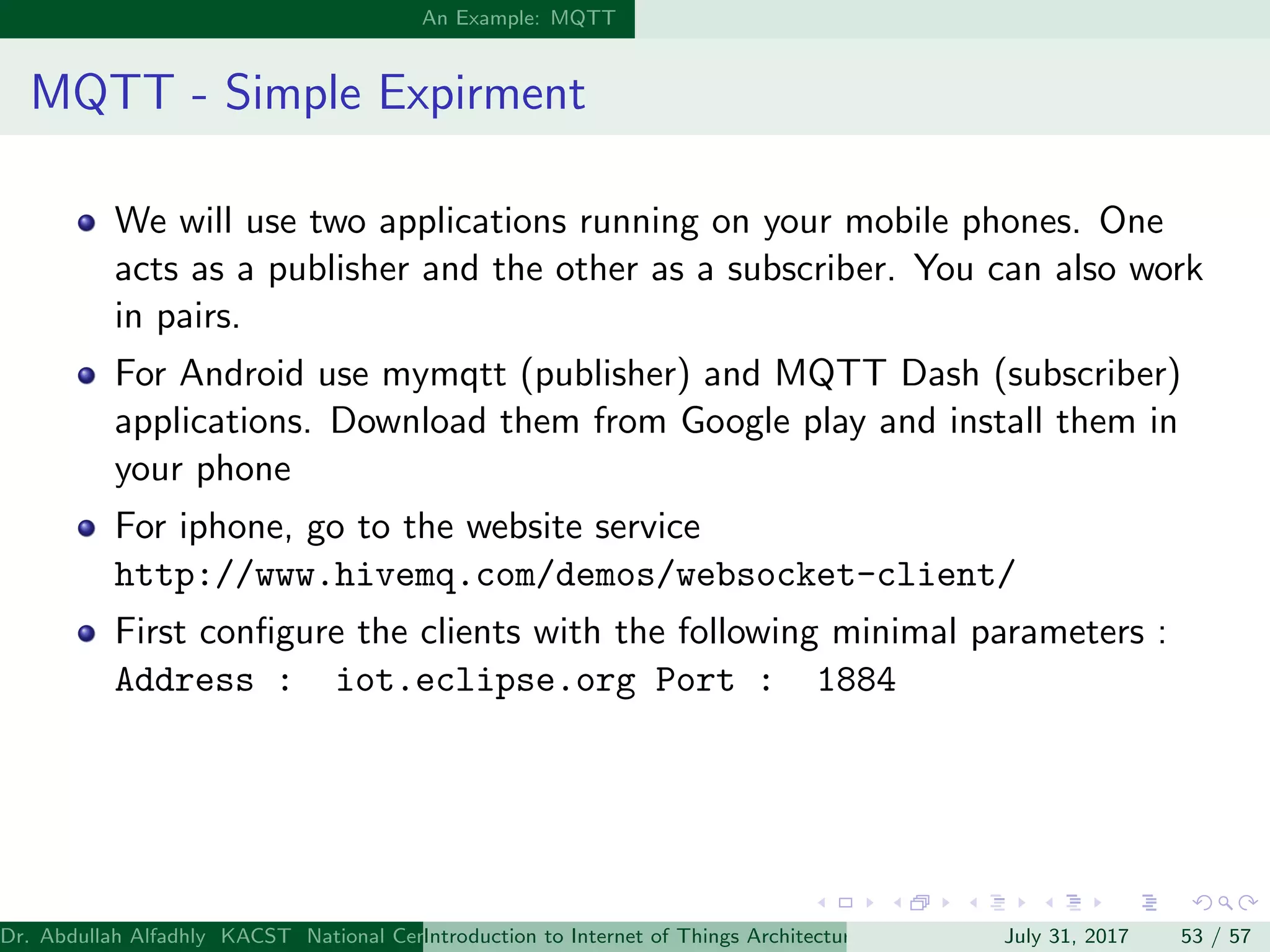 An Example: MQTT
MQTT - Simple Expirment
We will use two applications running on your mobile phones. One
acts as a publisher and the other as a subscriber. You can also work
in pairs.
For Android use mymqtt (publisher) and MQTT Dash (subscriber)
applications. Download them from Google play and install them in
your phone
For iphone, go to the website service
http://www.hivemq.com/demos/websocket-client/
First conﬁgure the clients with the following minimal parameters :
Address : iot.eclipse.org Port : 1884
Dr. Abdullah Alfadhly KACST National Center for Computer Technology and Applied Mathematics (CTAM) Riyadh, Saudi ArabiaIntroduction to Internet of Things Architectures and ProtocolsJuly 31, 2017 53 / 57
 