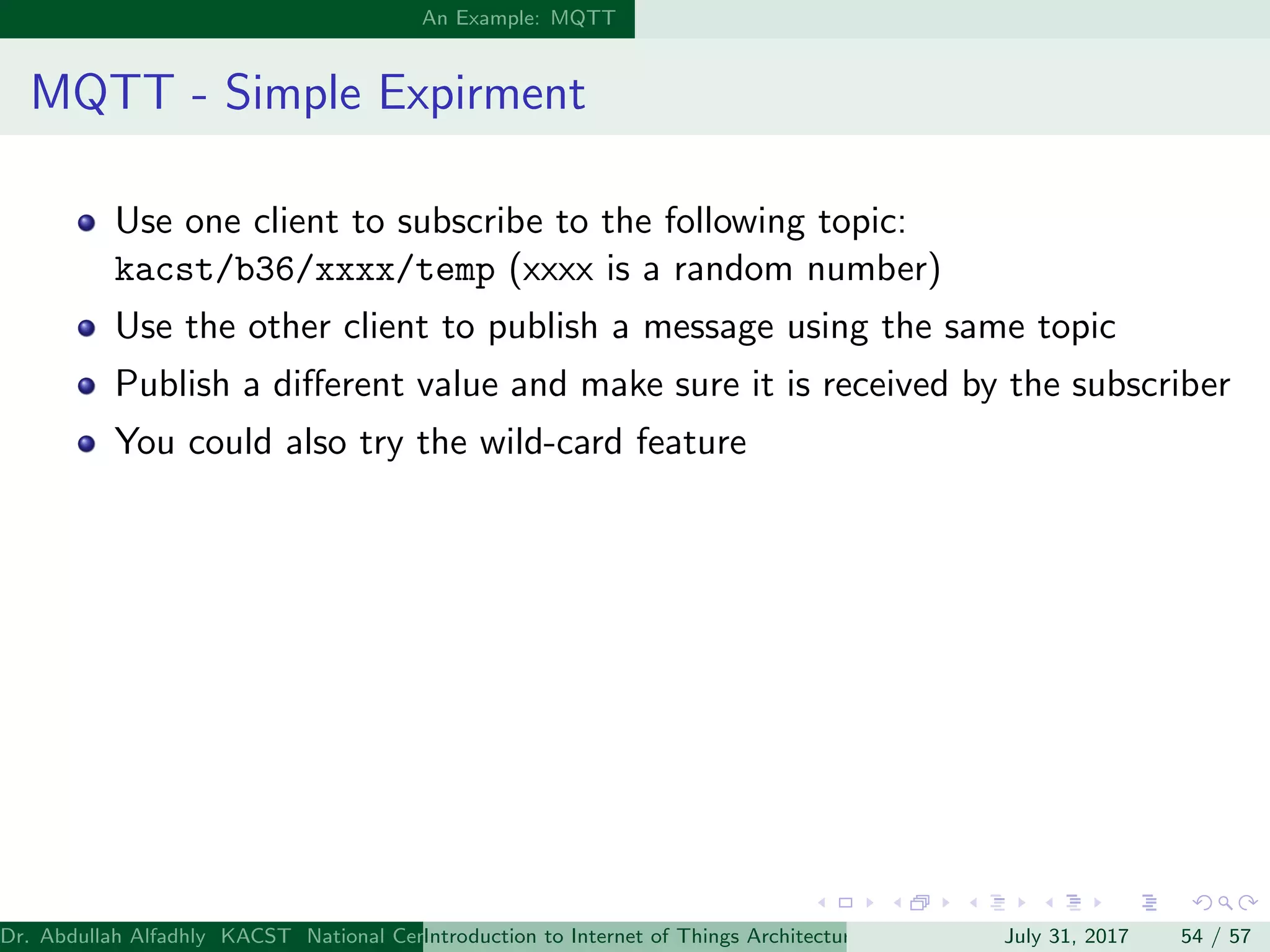 An Example: MQTT
MQTT - Simple Expirment
Use one client to subscribe to the following topic:
kacst/b36/xxxx/temp (xxxx is a random number)
Use the other client to publish a message using the same topic
Publish a diﬀerent value and make sure it is received by the subscriber
You could also try the wild-card feature
Dr. Abdullah Alfadhly KACST National Center for Computer Technology and Applied Mathematics (CTAM) Riyadh, Saudi ArabiaIntroduction to Internet of Things Architectures and ProtocolsJuly 31, 2017 54 / 57
 
