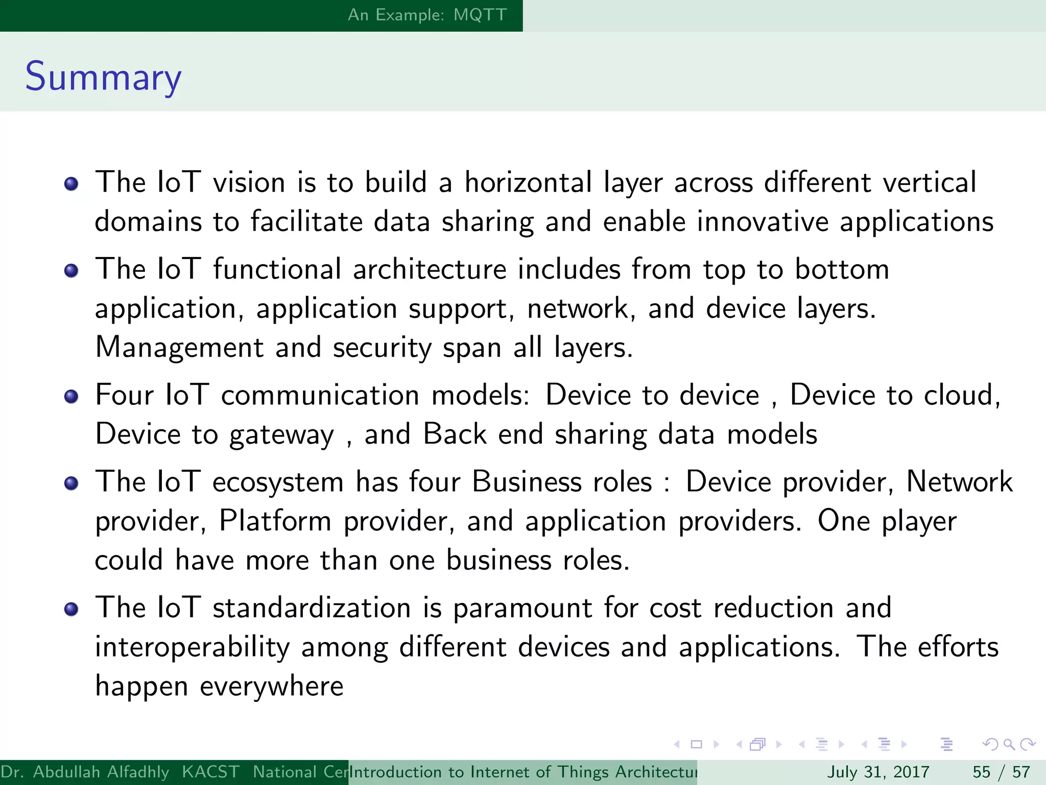 An Example: MQTT
Summary
The IoT vision is to build a horizontal layer across diﬀerent vertical
domains to facilitate data sharing and enable innovative applications
The IoT functional architecture includes from top to bottom
application, application support, network, and device layers.
Management and security span all layers.
Four IoT communication models: Device to device , Device to cloud,
Device to gateway , and Back end sharing data models
The IoT ecosystem has four Business roles : Device provider, Network
provider, Platform provider, and application providers. One player
could have more than one business roles.
The IoT standardization is paramount for cost reduction and
interoperability among diﬀerent devices and applications. The eﬀorts
happen everywhere
Dr. Abdullah Alfadhly KACST National Center for Computer Technology and Applied Mathematics (CTAM) Riyadh, Saudi ArabiaIntroduction to Internet of Things Architectures and ProtocolsJuly 31, 2017 55 / 57
 