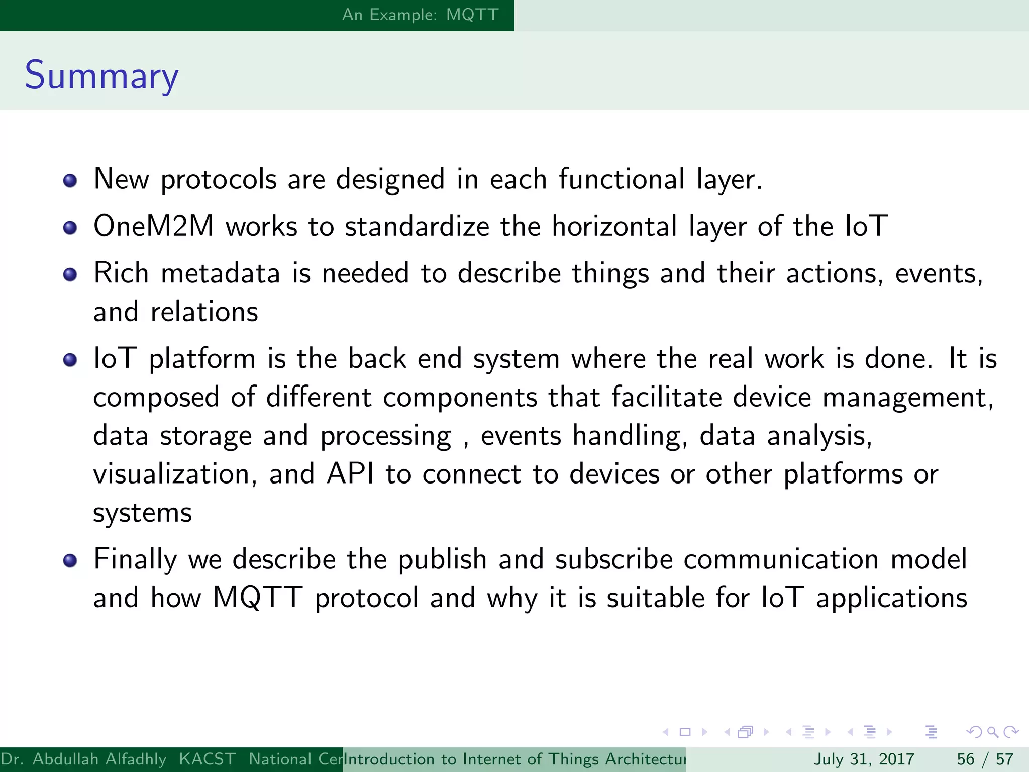 An Example: MQTT
Summary
New protocols are designed in each functional layer.
OneM2M works to standardize the horizontal layer of the IoT
Rich metadata is needed to describe things and their actions, events,
and relations
IoT platform is the back end system where the real work is done. It is
composed of diﬀerent components that facilitate device management,
data storage and processing , events handling, data analysis,
visualization, and API to connect to devices or other platforms or
systems
Finally we describe the publish and subscribe communication model
and how MQTT protocol and why it is suitable for IoT applications
Dr. Abdullah Alfadhly KACST National Center for Computer Technology and Applied Mathematics (CTAM) Riyadh, Saudi ArabiaIntroduction to Internet of Things Architectures and ProtocolsJuly 31, 2017 56 / 57
 