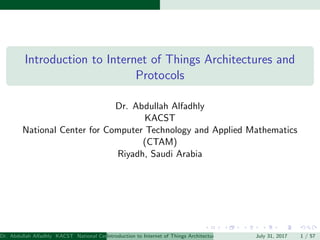 Introduction to Internet of Things Architectures and
Protocols
Dr. Abdullah Alfadhly
KACST
National Center for Computer Technology and Applied Mathematics
(CTAM)
Riyadh, Saudi Arabia
Dr. Abdullah Alfadhly KACST National Center for Computer Technology and Applied Mathematics (CTAM) Riyadh, Saudi ArabiaIntroduction to Internet of Things Architectures and Protocols July 31, 2017 1 / 57
 