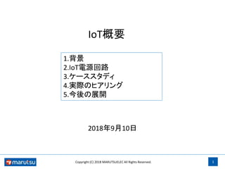 1Copyright (C) 2018 MARUTSUELEC All Rights Reserved.
IoT概要
2018年9月10日
1.背景
2.IoT電源回路
3.ケーススタディ
4.実際のヒアリング
5.今後の展開
 
