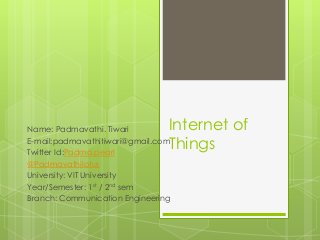 Internet of
Things
Name: Padmavathi. Tiwari
E-mail:padmavathitiwari@gmail.com
Twitter Id:Padma.pearl
@Padmavathilotus
University: VIT University
Year/Semester: 1st / 2nd sem
Branch: Communication Engineering
 