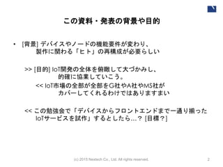 この資料・発表の背景や目的
• [背景] デバイスやノードの機能要件が変わり、
製作に関わる「ヒト」の再構成が必要らしい
>> [目的] IoT開発の全体を俯瞰して大づかみし、
気軽に協業していこう！
<< IoT市場の全部が全部をG社やA社やMS社が
カバーしてくれるわけではありますまい
<< この勉強会で「デバイスからフロントエンドまで一通り揃った
IoTサービスを試作」するとしたら…？ [目標？]
(c) 2015 Nextech Co., Ltd. All rights reserved. 2
 