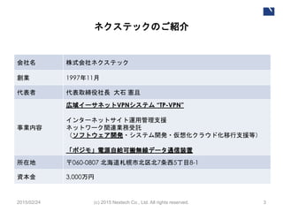 ネクステックのご紹介
(c) 2015 Nextech Co., Ltd. All rights reserved. 3
会社名 株式会社ネクステック
創業 1997年11月
代表者 代表取締役社長 大石 憲且
事業内容
広域イーサネットVPNシステム “TP-VPN”
インターネットサイト運用管理支援
ネットワーク関連業務受託
（ソフトウェア開発・システム開発・仮想化クラウド化移行支援等）
「ポジモ」電源自給可搬無線データ通信装置
所在地 〒060-0807 北海道札幌市北区北7条西5丁目8-1
資本金 3,000万円
2015/02/24
 