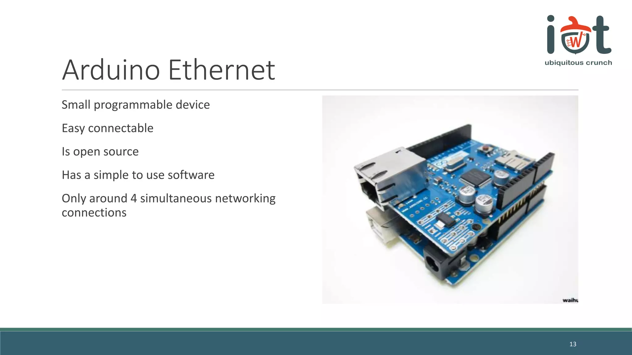 Arduino Ethernet
Small programmable device
Easy connectable
Is open source
Has a simple to use software
Only around 4 simultaneous networking
connections
13
 