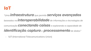 IoT
“Uma infraestrutura que permite serviços avançados
baseados na interoperabilidade de informações e tecnologias de
comunicação conectando coisas e explorando a capacidade de
identificação, captura e processamento de dados”
- IUT (International Telecomunications Union)
 