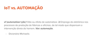 IoT vs. AUTOMAÇÃO
sf (automatizar+ção) 1 Ato ou efeito de automatizar. 2 Emprego da eletrônica nos
processos de produção de fábricas e oficinas, de tal modo que dispensam a
intervenção direta do homem. Var: automação.
- Dicionário Michaelis
 