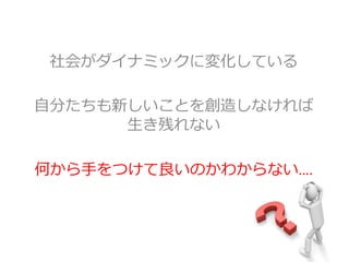 社会がダイナミックに変化している
自分たちも新しいことを創造しなければ
生き残れない
何から手をつけて良いのかわからない….
 