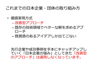 これまでの日本企業・団体の取り組み方
• 価値実現方式
– 改善型アプローチ
– 既存の技術領域でベターな解を求めるアプ
ローチ
– 既視惑のあるアイデアしか出てこない
先行企業や成功事例を手本にキャッチアップし
ていく「日本企業の強み」としてきた「改善型
のアプローチ」は通用しなくなっています。
 