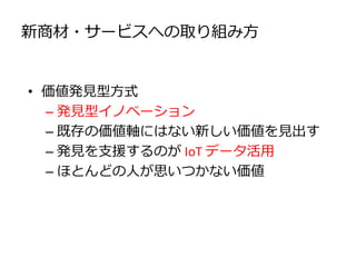 新商材・サービスへの取り組み方
• 価値発見型方式
– 発見型イノベーション
– 既存の価値軸にはない新しい価値を見出す
– 発見を支援するのが IoT データ活用
– ほとんどの人が思いつかない価値
 