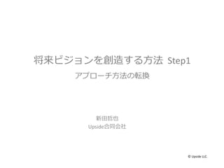将来ビジョンを創造する方法 Step1
アプローチ方法の転換
新田哲也
Upside合同会社
© Upside LLC.
 