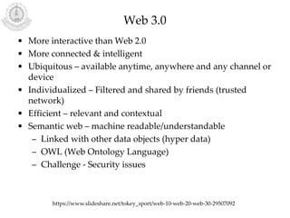 Web 3.0
• More interactive than Web 2.0
• More connected & intelligent
• Ubiquitous – available anytime, anywhere and any channel or
device
• Individualized – Filtered and shared by friends (trusted
network)
• Efficient – relevant and contextual
• Semantic web – machine readable/understandable
– Linked with other data objects (hyper data)
– OWL (Web Ontology Language)
– Challenge - Security issues
https://www.slideshare.net/tokey_sport/web-10-web-20-web-30-29507092
 