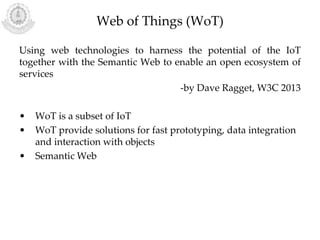 Web of Things (WoT)
Using web technologies to harness the potential of the IoT
together with the Semantic Web to enable an open ecosystem of
services
-by Dave Ragget, W3C 2013
• WoT is a subset of IoT
• WoT provide solutions for fast prototyping, data integration
and interaction with objects
• Semantic Web
 