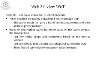Web 3.0 view WoT
Example – Car break down due to wheel puncture
• When you find the nearby vulcanizing centre through web,
– The search result will give a list of vulcanizing centres and their
address, phone number
• Based on your earlier search history or based on the search context,
the browser also
– List few coffee shops and restaurants based on the time &
location
– List petrol bulk, four wheeler workshop and automobile shop
– Show free oil service/price concession advertisements
 